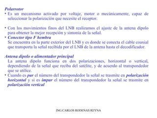 Polarrotor 
• Es un mecanismo activado por voltaje, motor o mecánicamente, capaz de 
seleccionar la polarización que necesite el receptor. 
• Con los movimientos finos del LNB realizamos el ajuste de la antena dipolo 
para obtener la mejor recepción y sintonía de la señal. 
• Conector tipo F hembra 
Se encuentra en la parte exterior del LNB y es donde se conecta el cable coaxial 
que transporta la señal recibida por el LNB de la antena hasta el decodificador. 
Antena dipolo o alimentador principal 
La antena dipolo funciona en dos polarizaciones, horizontal o vertical, 
dependiendo de la señal que reciba del satélite, y de acuerdo al transpondedor 
que se utilice. 
• Cuando es par el número del transpondedor la señal se trasmite en polarización 
horizontal y si es impar el número del transpondedor la señal se trasmite en 
polarización vertical 
ING.CARLOS RODENAS REYNA 
 