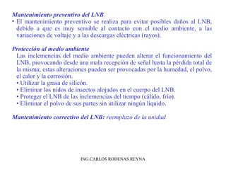 Mantenimiento preventivo del LNB 
• El mantenimiento preventivo se realiza para evitar posibles daños al LNB, 
debido a que es muy sensible al contacto con el medio ambiente, a las 
variaciones de voltaje y a las descargas eléctricas (rayos). 
Protección al medio ambiente 
Las inclemencias del medio ambiente pueden alterar el funcionamiento del 
LNB, provocando desde una mala recepción de señal hasta la pérdida total de 
la misma; estas alteraciones pueden ser provocadas por la humedad, el polvo, 
el calor y la corrosión. 
• Utilizar la grasa de silicón. 
• Eliminar los nidos de insectos alojados en el cuerpo del LNB. 
• Proteger el LNB de las inclemencias del tiempo (cálido, frío). 
• Eliminar el polvo de sus partes sin utilizar ningún líquido. 
Mantenimiento correctivo del LNB: reemplazo de la unidad 
ING.CARLOS RODENAS REYNA 
 