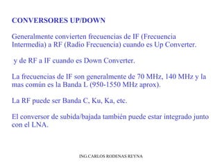 CONVERSORES UP/DOWN 
Generalmente convierten frecuencias de IF (Frecuencia 
Intermedia) a RF (Radio Frecuencia) cuando es Up Converter. 
y de RF a IF cuando es Down Converter. 
La frecuencias de IF son generalmente de 70 MHz, 140 MHz y la 
mas común es la Banda L (950-1550 MHz aprox). 
La RF puede ser Banda C, Ku, Ka, etc. 
El conversor de subida/bajada también puede estar integrado junto 
con el LNA. 
ING.CARLOS RODENAS REYNA 
 