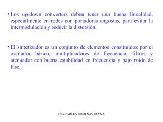 • Los up/down converters deben tener una buena linealidad, 
especialmente en redes con portadoras angostas, para evitar la 
intermodulación y reducir la distorsión. 
• El sintetizador es un conjunto de elementos constituidos por el 
oscilador básico, multiplicadores de frecuencia, filtros y 
atenuador con buena estabilidad en frecuencia y bajo ruido de 
fase. 
ING.CARLOS RODENAS REYNA 
 