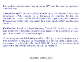 Los módems bidireccionales han de ser de DVB-sat data, con las siguientes 
características: 
Modulación, QPSK (para recepción) y OQPSK (para transmisión): la técnica de 
modulación QPSK consiste en la formación de símbolos de dos bits, 
empleándose cuatro saltos de fase diferentes sobre la portadora; por lo tanto se 
forman cuatro puntos en la constelación de la señal, equidistantes y con la misma 
amplitud. 
Codificación: Encadenada Reed-Salomon y Viterbi FEC. Describen una técnica 
para enviar bits redundantes suficientes para reconocer la información afectada 
por errores y en ciertas instancias corregirla. 
•Existe una gran cantidad de códigos del tipo FEC que permiten corregir errores. 
Una comparación entre ellos se fundamenta en la relación entre la redundancia 
(incremento de velocidad), reducción de BER (Bit Error Code), que en este caso 
será de 10 o mejor tanto en trasmisión como en recepción. 
ING.CARLOS RODENAS REYNA 
 