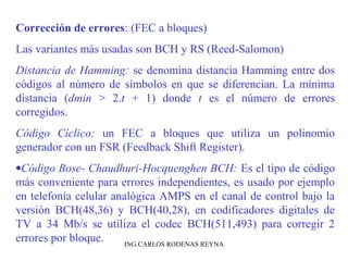 Corrección de errores: (FEC a bloques) 
Las variantes más usadas son BCH y RS (Reed-Salomon) 
Distancia de Hamming: se denomina distancia Hamming entre dos 
códigos al número de símbolos en que se diferencian. La mínima 
distancia (dmin > 2.t + 1) donde t es el número de errores 
corregidos. 
Código Cíclico: un FEC a bloques que utiliza un polinomio 
generador con un FSR (Feedback Shift Register). 
·Código Bose- Chaudhuri-Hocquenghen BCH: Es el tipo de código 
más conveniente para errores independientes, es usado por ejemplo 
en telefonía celular analógica AMPS en el canal de control bajo la 
versión BCH(48,36) y BCH(40,28), en codificadores digitales de 
TV a 34 Mb/s se utiliza el codec BCH(511,493) para corregir 2 
errores por bloque. ING.CARLOS RODENAS REYNA 
 