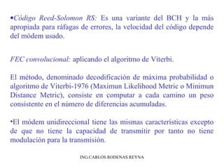 ·Código Reed-Solomon RS: Es una variante del BCH y la más 
apropiada para ráfagas de errores, la velocidad del código depende 
del módem usado. 
FEC convolucional: aplicando el algoritmo de Viterbi. 
El método, denominado decodificación de máxima probabilidad o 
algoritmo de Viterbi-1976 (Maximun Likelihood Metric o Minimun 
Distance Metric), consiste en computar a cada camino un peso 
consistente en el número de diferencias acumuladas. 
•El módem unidireccional tiene las mismas características excepto 
de que no tiene la capacidad de transmitir por tanto no tiene 
modulación para la transmisión. 
ING.CARLOS RODENAS REYNA 
 