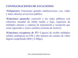 CONFIGURACIONES DE ESTACIONES 
•Telepuertos: Estaciones grandes multiservicios, voz, video 
y datos abiertas al servicio público. 
•Estaciones pasarela: conexión a las redes públicas con 
cobertura mundial de órbita media o baja, requieren de 
múltiples antenas y cadenas de transmisión y recepción que 
estan siguiendo a varios satélites (sistema de rastreo). 
•Estaciones receptoras de TV: Capaces de recibir múltiples 
señales analógicas en FM y alto número de canales de video 
digital comprimido (BW≤ 6 Mbps). 
ING.CARLOS RODENAS REYNA 
 