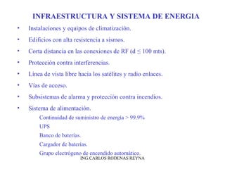 INFRAESTRUCTURA Y SISTEMA DE ENERGIA 
• Instalaciones y equipos de climatización. 
• Edificios con alta resistencia a sismos. 
• Corta distancia en las conexiones de RF (d ≤ 100 mts). 
• Protección contra interferencias. 
• Línea de vista libre hacia los satélites y radio enlaces. 
• Vías de acceso. 
• Subsistemas de alarma y protección contra incendios. 
• Sistema de alimentación. 
Continuidad de suministro de energía > 99.9% 
UPS 
Banco de baterías. 
Cargador de baterías. 
Grupo electrógeno de encendido automático. 
ING.CARLOS RODENAS REYNA 
 