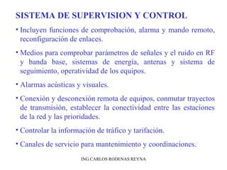 SISTEMA DE SUPERVISION Y CONTROL 
• Incluyen funciones de comprobación, alarma y mando remoto, 
reconfiguración de enlaces. 
• Medios para comprobar parámetros de señales y el ruido en RF 
y banda base, sistemas de energía, antenas y sistema de 
seguimiento, operatividad de los equipos. 
• Alarmas acústicas y visuales. 
• Conexión y desconexión remota de equipos, conmutar trayectos 
de transmisión, establecer la conectividad entre las estaciones 
de la red y las prioridades. 
• Controlar la información de tráfico y tarifación. 
• Canales de servicio para mantenimiento y coordinaciones. 
ING.CARLOS RODENAS REYNA 
 