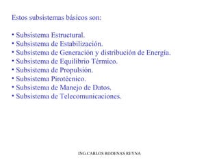 Estos subsistemas básicos son: 
• Subsistema Estructural. 
• Subsistema de Estabilización. 
• Subsistema de Generación y distribución de Energía. 
• Subsistema de Equilibrio Térmico. 
• Subsistema de Propulsión. 
• Subsistema Pirotécnico. 
• Subsistema de Manejo de Datos. 
• Subsistema de Telecomunicaciones. 
ING.CARLOS RODENAS REYNA 
 