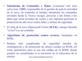 • Subsistema de Comandos y Datos (command and data 
subsystem, CDS), responsable de la gestión de toda la actividad 
de la nave; de controlar el tiempo; interpretar los comandos 
enviados desde la Tierra; recoger, procesar y dar forma a los 
datos que serán enviados de vuelta; y por supuesto gestionar la 
protección de alto nivel contra fallos y rutinas de seguridad. 
• El reloj de la nave (Spacecraft Clock (SCLK), aunque llamado 
"sclock") es un contador. 
• Algoritmos de protección contra errores, instalados en 
ROM. 
• Rutinas más complicadas de seguridad (modos de 
contingencia) y de protección de errores residen en RAM, así 
como parámetros para el uso del código de la ROM, donde 
pueden ser actualizadas si es necesario en el transcurso de la 
misión. ING.CARLOS RODENAS REYNA 
 