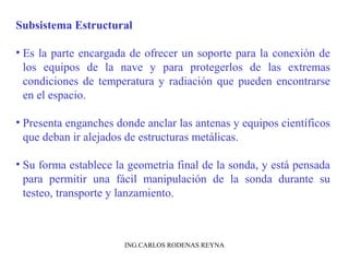 Subsistema Estructural 
• Es la parte encargada de ofrecer un soporte para la conexión de 
los equipos de la nave y para protegerlos de las extremas 
condiciones de temperatura y radiación que pueden encontrarse 
en el espacio. 
• Presenta enganches donde anclar las antenas y equipos científicos 
que deban ir alejados de estructuras metálicas. 
• Su forma establece la geometría final de la sonda, y está pensada 
para permitir una fácil manipulación de la sonda durante su 
testeo, transporte y lanzamiento. 
ING.CARLOS RODENAS REYNA 
 