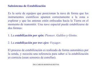 Subsistema de Estabilización 
Es la serie de equipos que posicionan la nave de forma que los 
instrumentos científicos apunten correctamente a la zona a 
explorar y que las antenas estén enfocadas hacia la Tierra en el 
momento de transmitir. Una nave espacial puede estabilizarse de 
dos formas: 
1. La estabilización por spin: Pioneer, Galileo y Giotto. 
2. La estabilización por tres ejes: Voyager. 
El proceso de estabilización es realizado de forma automática por 
la sonda, y necesita una referencia para saber si la estabilización 
es correcta (usan sensores de estrellas). 
ING.CARLOS RODENAS REYNA 
 