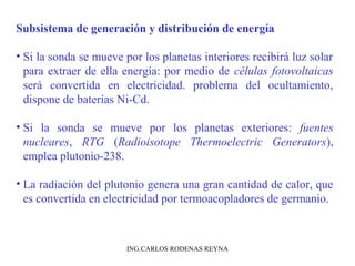 Subsistema de generación y distribución de energía 
• Si la sonda se mueve por los planetas interiores recibirá luz solar 
para extraer de ella energía: por medio de células fotovoltaicas 
será convertida en electricidad. problema del ocultamiento, 
dispone de baterías Ni-Cd. 
• Si la sonda se mueve por los planetas exteriores: fuentes 
nucleares, RTG (Radioisotope Thermoelectric Generators), 
emplea plutonio-238. 
• La radiación del plutonio genera una gran cantidad de calor, que 
es convertida en electricidad por termoacopladores de germanio. 
ING.CARLOS RODENAS REYNA 
 