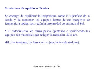 Subsistema de equilibrio térmico 
Se encarga de equilibrar la temperatura sobre la superficie de la 
sonda y de mantener los equipos dentro de sus márgenes de 
temperatura operativos, según la proximidad de la sonda al Sol. 
• El enfriamiento, de forma pasiva (pintando o recubriendo los 
equipos con materiales que reflejen la radiación IR solar). 
•El calentamiento, de forma activa (mediante calentadores). 
ING.CARLOS RODENAS REYNA 
 
