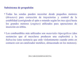 Subsistema de propulsión 
• Todas las sondas pueden necesitar desde pequeños motores 
(thrusters) para corrección de trayectorias y control de la 
estabilidad (corrigiendo el spin o rotando según los tres ejes) hasta 
los grandes motores (engines) utilizados para operaciones de 
inserción en órbita. 
• Los combustibles más utilizados son materiales hipergólicos (dos 
sustancias que al mezclarse producen una explosión) y la 
hidracina (una sustancia que arde violentamente cuando entra en 
contacto con un catalizador metálico, almacenado en los motores). 
ING.CARLOS RODENAS REYNA 
 