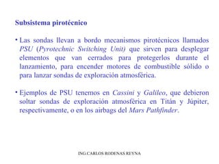 Subsistema pirotécnico 
• Las sondas llevan a bordo mecanismos pirotécnicos llamados 
PSU (Pyrotechnic Switching Unit) que sirven para desplegar 
elementos que van cerrados para protegerlos durante el 
lanzamiento, para encender motores de combustible sólido o 
para lanzar sondas de exploración atmosférica. 
• Ejemplos de PSU tenemos en Cassini y Galileo, que debieron 
soltar sondas de exploración atmosférica en Titán y Júpiter, 
respectivamente, o en los airbags del Mars Pathfinder. 
ING.CARLOS RODENAS REYNA 
 