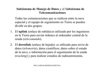 Subsistema de Manejo de Datos y el Subsistema de 
Telecomunicaciones 
Todas las comunicaciones que se realicen entre la nave 
espacial y el equipo de seguimiento en Tierra se pueden 
dividir en dos grupos: 
1. El uplink (enlace de subida):es utilizado por los ingenieros 
en la Tierra para enviar órdenes al ordenador central de la 
sonda (telecomando). 
2. El downlink (enlace de bajada): es utilizado para envío de 
datos (telemetría), datos científicos, datos sobre el estado 
de la nave, e información para el seguimiento de la sonda 
(tracking) y para realizar estudios de radioastronomía. 
ING.CARLOS RODENAS REYNA 
 