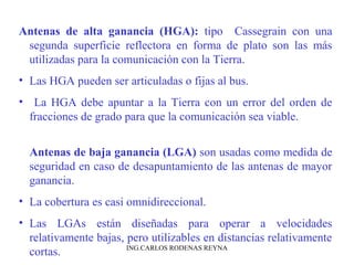Antenas de alta ganancia (HGA): tipo Cassegrain con una 
segunda superficie reflectora en forma de plato son las más 
utilizadas para la comunicación con la Tierra. 
• Las HGA pueden ser articuladas o fijas al bus. 
• La HGA debe apuntar a la Tierra con un error del orden de 
fracciones de grado para que la comunicación sea viable. 
Antenas de baja ganancia (LGA) son usadas como medida de 
seguridad en caso de desapuntamiento de las antenas de mayor 
ganancia. 
• La cobertura es casi omnidireccional. 
• Las LGAs están diseñadas para operar a velocidades 
relativamente bajas, pero utilizables en distancias relativamente 
cortas. ING.CARLOS RODENAS REYNA 
 