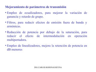Mejoramiento de parámetros de transmisión 
• Empleo de ecualizadores, para mejorar la variación de 
ganancia y retardo de grupo. 
• Filtros, para reducir efectos de emisión fuera de banda y 
armónicas. 
• Reducción de potencia por debajo de la saturación, para 
reducir el efecto de intermodulación en operación 
multiportadora. 
• Empleo de linealizadores, mejora la retención de potencia en 
dB menores 
ING.CARLOS RODENAS REYNA 
 