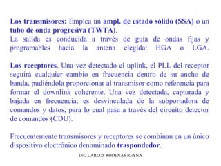 Los transmisores: Emplea un ampl. de estado sólido (SSA) o un 
tubo de onda progresiva (TWTA). 
La salida es conducida a través de guía de ondas fijas y 
programables hacia la antena elegida: HGA o LGA. 
Los receptores. Una vez detectado el uplink, el PLL del receptor 
seguirá cualquier cambio en frecuencia dentro de su ancho de 
banda, pudiéndola proporcionar al transmisor como referencia para 
formar el downlink coherente. Una vez detectada, capturada y 
bajada en frecuencia, es desvinculada de la subportadora de 
comandos y datos, para lo cual pasa a través del circuito detector 
de comandos (CDU). 
Frecuentemente transmisores y receptores se combinan en un único 
dispositivo electrónico denominado traspondedor. 
ING.CARLOS RODENAS REYNA 
