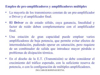 Empleo de pre-amplificadores y amplificadores múltiples 
• La mayoría de los transmisores constan de un pre-amplificador 
o Driver y el amplificador final. 
• El Driver es de estado sólido, cuya ganancia, linealidad y 
factor de ruido deben complementarse con el amplificador 
final. 
• Una estación de gran capacidad puede emplear varios 
amplificadores de baja potencia, que permite evitar efectos de 
intermodulación, pudiendo operar en saturación, pero requiere 
de un combinador de salida que introduce mayor pérdida o 
problemas de disipación térmica. 
• En el diseño de la E.T. (Transmisión) se debe considerar el 
crecimiento del tráfico esperado, con la suficiente reserva de 
potencia, o con la configuración de múltiples amplificadores. 
ING.CARLOS RODENAS REYNA 
 