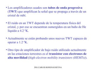 • Los amplificadores usados son tubos de onda progresiva 
(TWT) que amplifican la señal que se propaga a través de un 
cristal de rubí. 
• El ruido en un TWT depende de la temperatura física del 
cristal, y por eso se encuentran sumergidos en un baño de He 
líquido a 4.2 ºK. 
• Actualmente se están probando unos nuevos TWT capaces de 
operar a 1.2 ºK. 
• Otro tipo de amplificador de bajo ruido utilizado actualmente 
en las estaciones terrestres es el transistor con electrones de 
alta movilidad (high-electron mobility transistors (HEMTs)). 
ING.CARLOS RODENAS REYNA 
 
