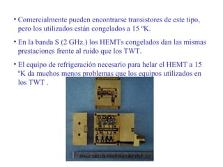 • Comercialmente pueden encontrarse transistores de este tipo, 
pero los utilizados están congelados a 15 ºK. 
• En la banda S (2 GHz.) los HEMTs congelados dan las mismas 
prestaciones frente al ruido que los TWT. 
• El equipo de refrigeración necesario para helar el HEMT a 15 
ºK da muchos menos problemas que los equipos utilizados en 
los TWT . 
ING.CARLOS RODENAS REYNA 
 