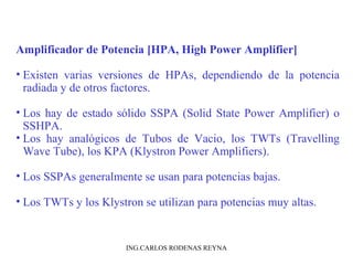 Amplificador de Potencia [HPA, High Power Amplifier] 
• Existen varias versiones de HPAs, dependiendo de la potencia 
radiada y de otros factores. 
• Los hay de estado sólido SSPA (Solid State Power Amplifier) o 
SSHPA. 
• Los hay analógicos de Tubos de Vacio, los TWTs (Travelling 
Wave Tube), los KPA (Klystron Power Amplifiers). 
• Los SSPAs generalmente se usan para potencias bajas. 
• Los TWTs y los Klystron se utilizan para potencias muy altas. 
ING.CARLOS RODENAS REYNA 
 