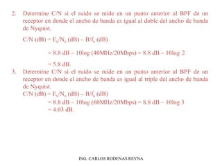 2. Determine C/N si el ruido se mide en un punto anterior al BPF de un 
receptor en donde el ancho de banda es igual al doble del ancho de banda 
de Nyquist. 
C/N (dB) = Eb/N0 (dB) – B/fb (dB) 
= 8.8 dB – 10log (40MHz/20Mbps) = 8.8 dB – 10log 2 
= 5.8 dB. 
3. Determine C/N si el ruido se mide en un punto anterior al BPF de un 
receptor en donde el ancho de banda es igual al triple del ancho de banda 
de Nyquist. 
C/N (dB) = Eb/N0 (dB) – B/fb (dB) 
= 8.8 dB – 10log (60MHz/20Mbps) = 8.8 dB – 10log 3 
= 4.03 dB. 
ING. CARLOS RODENAS REYNA 
 