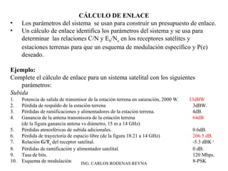CÁLCULO DE ENLACE 
• Los parámetros del sistema se usan para construir un presupuesto de enlace. 
• Un cálculo de enlace identifica los parámetros del sistema y se usa para 
determinar las relaciones C/N y Eb/No en los receptores satélites y 
estaciones terrenas para que un esquema de modulación específico y P(e) 
deseado. 
Ejemplo: 
Complete el cálculo de enlace para un sistema satelital con los siguientes 
parámetros: 
Subida 
1. Potencia de salida de transmisor de la estación terrena en saturación, 2000 W. 33dBW 
2. Pérdida de respaldo de la estación terrena 3dBW. 
3. Pérdidas de ramificaciones y alimentadores de la estación terrena. 4dB. 
4. Ganancia de la antena transmisora de la estación terrena 64dB 
(de la figura ganancia antena vs diámetro, 15 m a 14 GHz) 
5. Pérdidas atmosféricas de subida adicionales. 0.6dB. 
6. Pérdida de trayectoria de espacio libre (de la figura 18.21 a 14 GHz) 206.5 dB. 
7. Relación G/Te del receptor satelital. -5.3 dBK-1 
8. Pérdidas de ramificación y alimentador satelital. 0 dB. 
9. Tasa de bits. 120 Mbps. 
10. Esquema de modulación ING. CARLOS RODENAS REYNA 8-PSK 
 