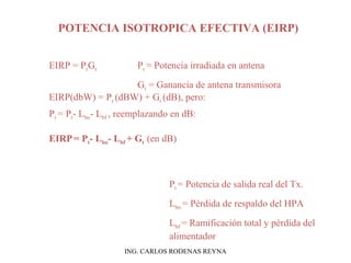POTENCIA ISOTROPICA EFECTIVA (EIRP) 
EIRP = PrGt Pr = Potencia irradiada en antena 
Gt = Ganancia de antena transmisora 
EIRP(dbW) = Pr (dBW) + Gt (dB), pero: 
Pr = Pt- Lbo- Lbf , reemplazando en dB: 
EIRP = Pt- Lbo- Lbf + Gt (en dB) 
Pt = Potencia de salida real del Tx. 
Lbo = Pérdida de respaldo del HPA 
Lbf = Ramificación total y pérdida del 
alimentador 
ING. CARLOS RODENAS REYNA 
 