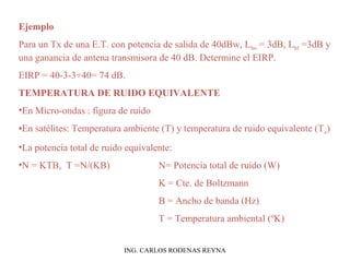 Ejemplo 
Para un Tx de una E.T. con potencia de salida de 40dBw, Lbo = 3dB, Lbf =3dB y 
una ganancia de antena transmisora de 40 dB. Determine el EIRP. 
EIRP = 40-3-3+40= 74 dB. 
TEMPERATURA DE RUIDO EQUIVALENTE 
•En Micro-ondas : figura de ruido 
•En satélites: Temperatura ambiente (T) y temperatura de ruido equivalente (Te) 
•La potencia total de ruido equivalente: 
•N = KTB, T =N/(KB) N= Potencia total de ruido (W) 
K = Cte. de Boltzmann 
B = Ancho de banda (Hz) 
T = Temperatura ambiental (ºK) 
ING. CARLOS RODENAS REYNA 
 