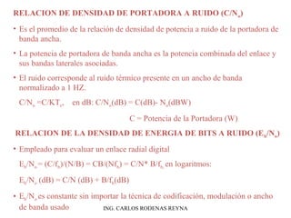 RELACION DE DENSIDAD DE PORTADORA A RUIDO (C/No) 
• Es el promedio de la relación de densidad de potencia a ruido de la portadora de 
banda ancha. 
• La potencia de portadora de banda ancha es la potencia combinada del enlace y 
sus bandas laterales asociadas. 
• El ruido corresponde al ruido térmico presente en un ancho de banda 
normalizado a 1 HZ. 
C/No =C/KTe, en dB: C/No(dB) = C(dB)- No(dBW) 
C = Potencia de la Portadora (W) 
RELACION DE LA DENSIDAD DE ENERGIA DE BITS A RUIDO (Eb/No) 
• Empleado para evaluar un enlace radial digital 
Eb/No = (C/fb)/(N/B) = CB/(Nfb) = C/N* B/fb, en logaritmos: 
Eb/No (dB) = C/N (dB) + B/fb(dB) 
• Eb/No es constante sin importar la técnica de codificación, modulación o ancho 
de banda usado ING. CARLOS RODENAS REYNA 
 