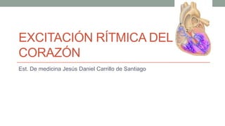 EXCITACIÓN RÍTMICA DEL
CORAZÓN
Est. De medicina Jesús Daniel Carrillo de Santiago
 