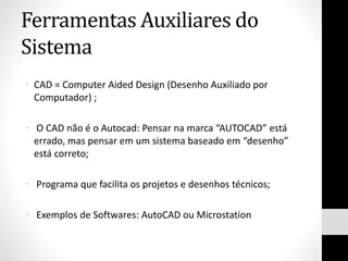 Ferramentas Auxiliares do
Sistema
• CAD = Computer Aided Design (Desenho Auxiliado por
Computador) ;
• O CAD não é o Autocad: Pensar na marca “AUTOCAD” está
errado, mas pensar em um sistema baseado em “desenho”
está correto;
• Programa que facilita os projetos e desenhos técnicos;
• Exemplos de Softwares: AutoCAD ou Microstation
 
