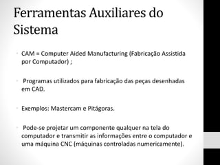Ferramentas Auxiliares do
Sistema
• CAM = Computer Aided Manufacturing (Fabricação Assistida
por Computador) ;
• Programas utilizados para fabricação das peças desenhadas
em CAD.
• Exemplos: Mastercam e Pitágoras.
• Pode-se projetar um componente qualquer na tela do
computador e transmitir as informações entre o computador e
uma máquina CNC (máquinas controladas numericamente).
 