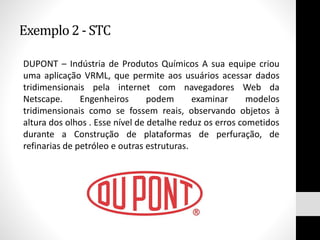 Exemplo2 - STC
DUPONT – Indústria de Produtos Químicos A sua equipe criou
uma aplicação VRML, que permite aos usuários acessar dados
tridimensionais pela internet com navegadores Web da
Netscape. Engenheiros podem examinar modelos
tridimensionais como se fossem reais, observando objetos à
altura dos olhos . Esse nível de detalhe reduz os erros cometidos
durante a Construção de plataformas de perfuração, de
refinarias de petróleo e outras estruturas.
 