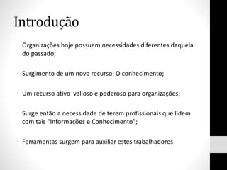 Introdução
• Organizações hoje possuem necessidades diferentes daquela
do passado;
• Surgimento de um novo recurso: O conhecimento;
• Um recurso ativo valioso e poderoso para organizações;
• Surge então a necessidade de terem profissionais que lidem
com tais “Informações e Conhecimento”;
• Ferramentas surgem para auxiliar estes trabalhadores
 