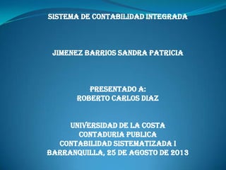 SISTEMA DE CONTABILIDAD INTEGRADA
JIMENEZ BARRIOS SANDRA PATRICIA
PRESENTADO A:
ROBERTO CARLOS DIAZ
UNIVERSIDAD DE LA COSTA
CONTADURIA PUBLICA
CONTABILIDAD SISTEMATIZADA I
BARRANQUILLA, 25 DE AGOSTO DE 2013
 