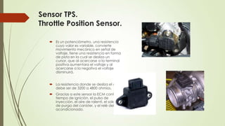 Sensor TPS.
Throttle Position Sensor.
 Es un potenciómetro, una resistencia
cuyo valor es variable, convierte
movimiento mecánico en señal de
voltaje, tiene una resistencia en forma
de pista en la cual se desliza un
cursor, que al acercarse a la terminal
positiva aumentara el voltaje y al
acercarse a la negativa el voltaje
disminuirá.
 La resistencia donde se desliza el cursor
debe ser de 3200 a 4800 ohmios.
 Gracias a este sensor la ECM controla, el
tiempo de ignición, el pulso de
inyección, el aire de ralentí, el solenoide
de purga del canister, y el relé del aire
acondicionado.
 