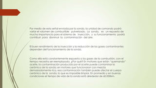 Por medio de esta señal enviada por la sonda, la unidad de comando podrá
variar el volumen de combustible pulverizado. La sonda, es un repuesto de
mucha importancia para el sistema de inyección, y su funcionamiento podrá
contribuir para disminuir la contaminación del aire.
El buen rendimiento de la inyección y la reducción de los gases contaminantes
dependen del funcionamiento de la sonda.
Como ella está constantemente expuesta a los gases de la combustión, con el
tiempo necesita ser reemplazada. ¿Por qué? En motores que están “quemando”
aceite, la contaminación producida por el aceite puede contaminar la
cerámica de la sonda; en motores que funcionaron con mezcla
demasiadamente rica, esa contaminación también puede afectar el cuerpo
cerámico de la sonda, lo que es imposible limpiar. En promedio y en buenas
condiciones el tiempo de vida de la sonda está alrededor de 60.000km.
 