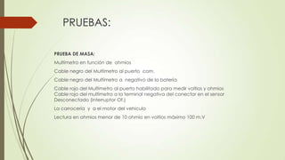 PRUEBAS:
PRUEBA DE MASA:
Multímetro en función de ohmios
Cable negro del Multímetro al puerto com.
Cable negro del Multímetro a negativo de la batería
Cable rojo del Multímetro al puerto habilitado para medir voltios y ohmios
Cable rojo del multímetro a la terminal negativa del conector en el sensor
Desconectado (interruptor Of.)
La carrocería y a el motor del vehículo
Lectura en ohmios menor de 10 ohmio en voltios máximo 100 m.V
 