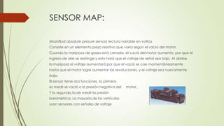 SENSOR MAP:
(Maniflod absolute presure sensor) lectura variable en voltios
Consiste en un elemento piezo resistivo que varía según el vació del motor.
Cuando la mariposa de gases está cerrada, el vació del motor aumenta, por que el
ingreso de aire se restringe y esto hará que el voltaje de señal sea bajo. Al abrirse
la mariposa el voltaje aumentará por que el vació se cae momentáneamente
hasta que el motor logre aumentar las revoluciones, y el voltaje sea nuevamente
bajo.
El sensor tiene dos funciones, la primera
es medir el vació o la presión negativa del motor,
Y la segunda la de medir la presión
barométrica. La mayoría de los vehículos
usan sensores con señales de voltaje
 