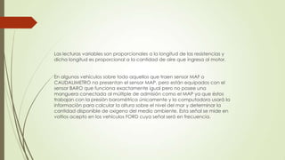 Las lecturas variables son proporcionales a la longitud de las resistencias y
dicha longitud es proporcional a la cantidad de aire que ingresa al motor.
En algunos vehículos sobre todo aquellos que traen sensor MAF o
CAUDALIMETRO no presentan el sensor MAP, pero están equipados con el
sensor BARO que funciona exactamente igual pero no posee una
manguera conectada al múltiple de admisión como el MAP ya que éstos
trabajan con la presión barométrica únicamente y la computadora usará la
información para calcular la altura sobre el nivel del mar y determinar la
cantidad disponible de oxigeno del medio ambiente. Esta señal se mide en
voltios acepto en los vehículos FORD cuya señal será en frecuencia.
 