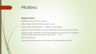 PRUEBAS:
PRUEBA DE MASA:
Multímetro en función de ohmios
Cable negro del Multímetro al puerto com.
Cable negro del Multímetro a negativo de la batería
Cable rojo del Multímetro al puerto habilitado para medir voltios y ohmios
Cable rojo del multímetro a la terminal negativa del conector en el Sensor
desconectado (interruptor off) la carrocería y a el
Motor del vehículo
Lectura en ohmios menor de 10 ohmio en voltios máximo 100 m.V
 