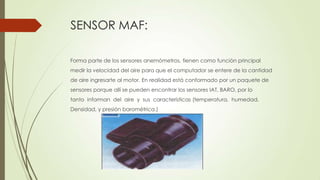 SENSOR MAF:
Forma parte de los sensores anemómetros, tienen como función principal
medir la velocidad del aire para que el computador se entere de la cantidad
de aire ingresarte al motor. En realidad está conformado por un paquete de
sensores porque allí se pueden encontrar los sensores IAT, BARO, por lo
tanto informan del aire y sus características (temperatura, humedad,
Densidad, y presión barométrica.)
 