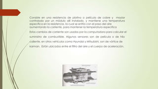 Consiste en una resistencia de platino o película de cobre y maylar
controlado por un módulo allí instalado, y mantiene una temperatura
específica en la resistencia, la cual se enfría con el paso del aire
aumentando la corriente, para mantener la temperatura especifica
Estos cambios de corriente son usados por la computadora para calcular el
suministro de combustible. Algunos sensores son de película o de hilo
caliente, en otros vehículos como Hyundai y Mitsubishi, son de vórtice de
karman. Están ubicados entre el filtro del aire y el cuerpo de aceleración.
 