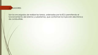 ACTUADORES:
Son los encargados de realizar las tareas, ordenadas por la ECU permitiendo el
funcionamiento del sistema y subsistemas, que conforman la inyección electrónica
de combustible.
 