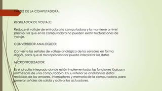 PARTES DE LA COMPUTADORA:
REGULADOR DE VOLTAJE:
Reduce el voltaje de entrada a la computadora y lo mantiene a nivel
preciso, ya que en la computadora no pueden existir fluctuaciones de
voltaje.
CONVERTIDOR ANALOGICO;
Convierte las señales de voltaje analógico de los sensores en forma
digital, para que el microprocesador pueda interpretar los datos
MICROPROSESADOR:
Es el circuito integrado donde están implementadas las funciones lógicas y
aritméticas de una computadora. En su interior se analizan los datos
recibidos de los sensores, interruptores y memoria de la computadora, para
generar señales de salida y activar los actuadores.
 