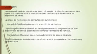 LA MEMORIA:
La computadora almacena información o datos en los circuitos de memoria en forma
digital dad por los sensores e interruptores para decidir lo que deben hacer los
dispositivos de salida.
Las clases de memoria en las computadoras automotrices:
• Memoria ROM (Read only memory) memoria de solo lectura
Dispositivo para almacenar datos en forma permanente, la programación de este
dispositivo es de fabrica, basándose en la marca y el modelo del vehiculo.
• Memoria RAM ( Ramdom acces memory) memoria de acceso aleatorio.
Dispositivo de almacenamiento momentáneo de los datos que vienen de los sensores y
los interruptores.
 
