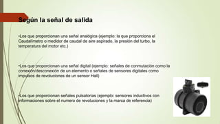 Según la señal de salida
•Los que proporcionan una señal analógica (ejemplo: la que proporciona el
Caudalímetro o medidor de caudal de aire aspirado, la presión del turbo, la
temperatura del motor etc.)
•Los que proporcionan una señal digital (ejemplo: señales de conmutación como la
conexión/desconexión de un elemento o señales de sensores digitales como
impulsos de revoluciones de un sensor Hall)
•Los que proporcionan señales pulsatorias (ejemplo: sensores inductivos con
informaciones sobre el numero de revoluciones y la marca de referencia)
 