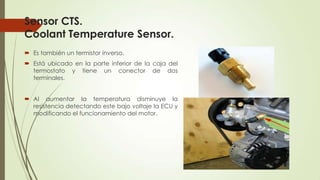 Sensor CTS.
Coolant Temperature Sensor.
 Es también un termistor inverso.
 Está ubicado en la parte inferior de la caja del
termostato y tiene un conector de dos
terminales.
 Al aumentar la temperatura disminuye la
resistencia detectando este bajo voltaje la ECU y
modificando el funcionamiento del motor.
 